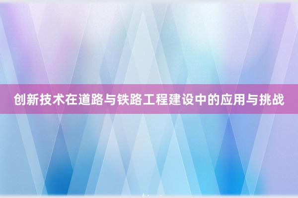 创新技术在道路与铁路工程建设中的应用与挑战